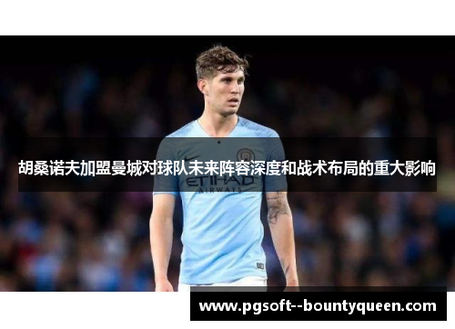 胡桑诺夫加盟曼城对球队未来阵容深度和战术布局的重大影响