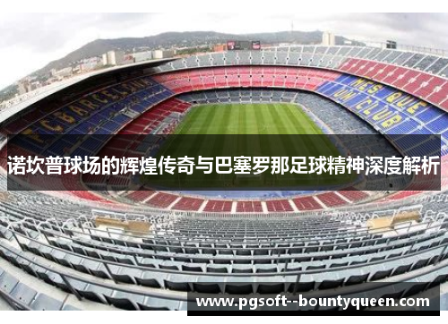 诺坎普球场的辉煌传奇与巴塞罗那足球精神深度解析 诺坎普球场的辉煌传奇与巴塞罗那足球精神深度解析