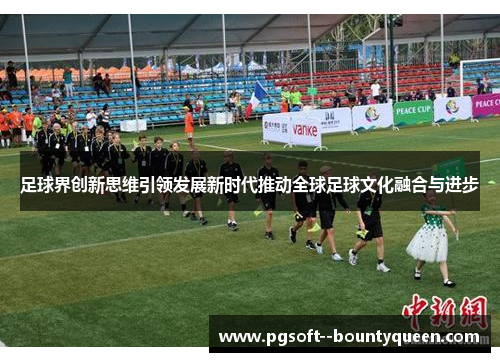 足球界创新思维引领发展新时代推动全球足球文化融合与进步