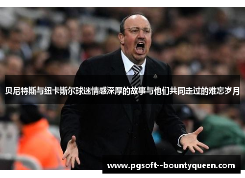 贝尼特斯与纽卡斯尔球迷情感深厚的故事与他们共同走过的难忘岁月