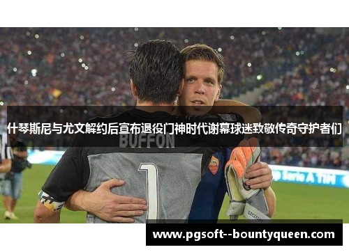 什琴斯尼与尤文解约后宣布退役门神时代谢幕球迷致敬传奇守护者们
