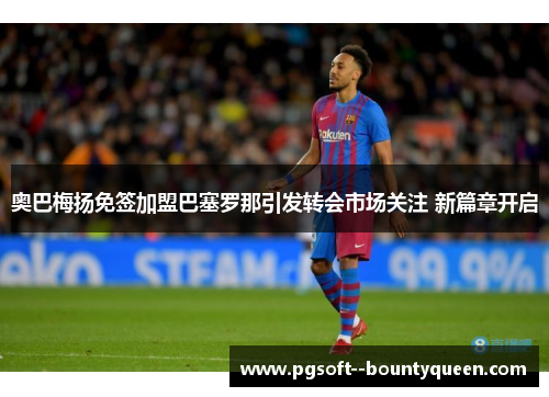 奥巴梅扬免签加盟巴塞罗那引发转会市场关注 新篇章开启