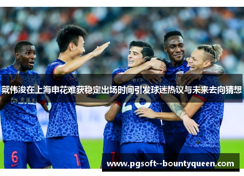 戴伟浚在上海申花难获稳定出场时间引发球迷热议与未来去向猜想 戴伟浚在上海申花难获稳定出场时间引发球迷热议与未来去向猜想