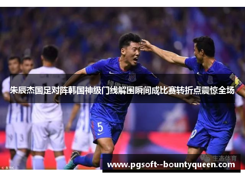 朱辰杰国足对阵韩国神级门线解围瞬间成比赛转折点震惊全场 朱辰杰国足对阵韩国神级门线解围瞬间成比赛转折点震惊全场