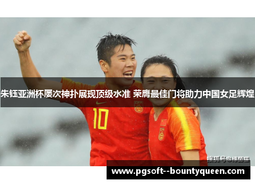 朱钰亚洲杯屡次神扑展现顶级水准 荣膺最佳门将助力中国女足辉煌 朱钰亚洲杯屡次神扑展现顶级水准 荣膺最佳门将助力中国女足辉煌